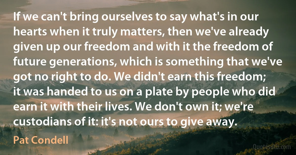 If we can't bring ourselves to say what's in our hearts when it truly matters, then we've already given up our freedom and with it the freedom of future generations, which is something that we've got no right to do. We didn't earn this freedom; it was handed to us on a plate by people who did earn it with their lives. We don't own it; we're custodians of it: it's not ours to give away. (Pat Condell)