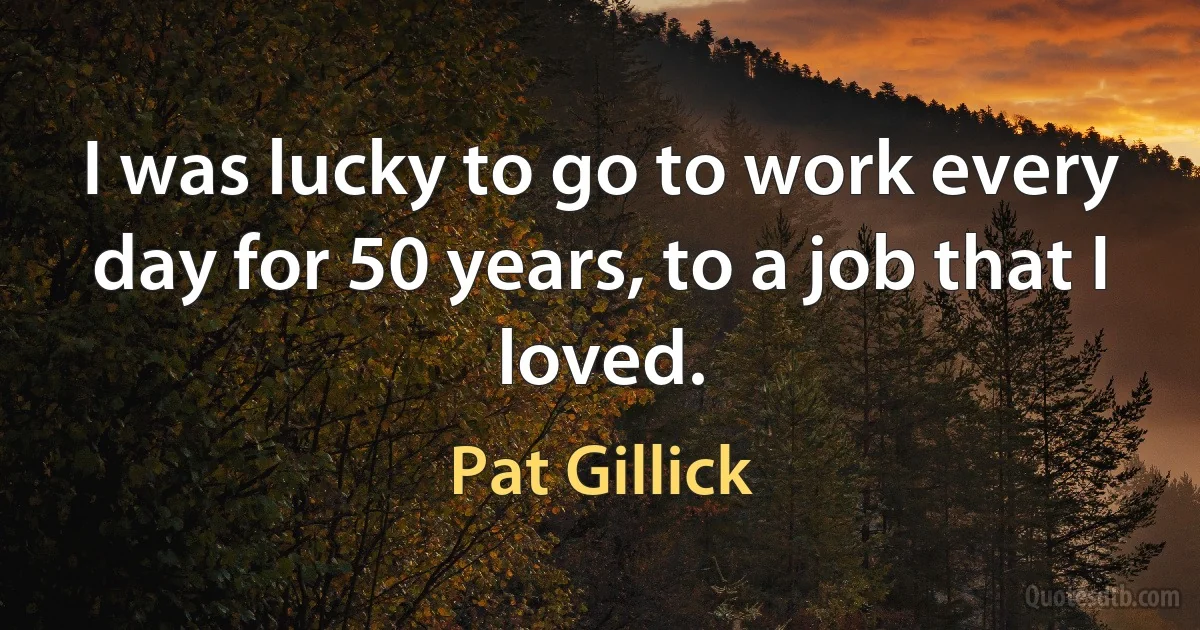 I was lucky to go to work every day for 50 years, to a job that I loved. (Pat Gillick)