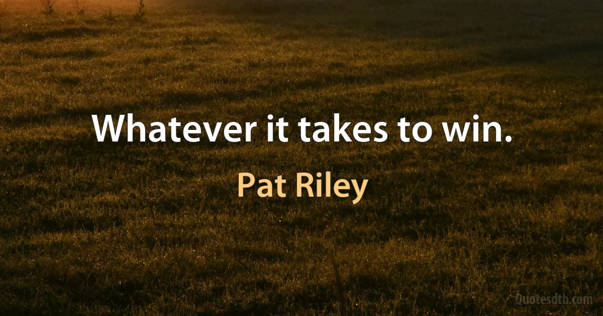 Whatever it takes to win. (Pat Riley)