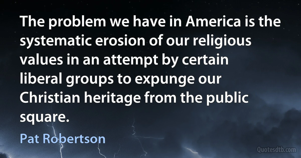 The problem we have in America is the systematic erosion of our religious values in an attempt by certain liberal groups to expunge our Christian heritage from the public square. (Pat Robertson)