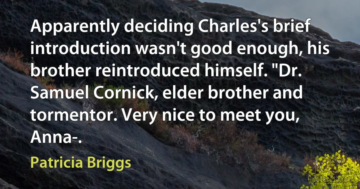 Apparently deciding Charles's brief introduction wasn't good enough, his brother reintroduced himself. "Dr. Samuel Cornick, elder brother and tormentor. Very nice to meet you, Anna-. (Patricia Briggs)