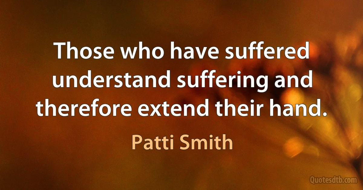 Those who have suffered understand suffering and therefore extend their hand. (Patti Smith)