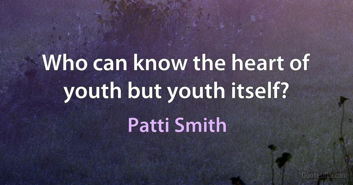 Who can know the heart of youth but youth itself? (Patti Smith)