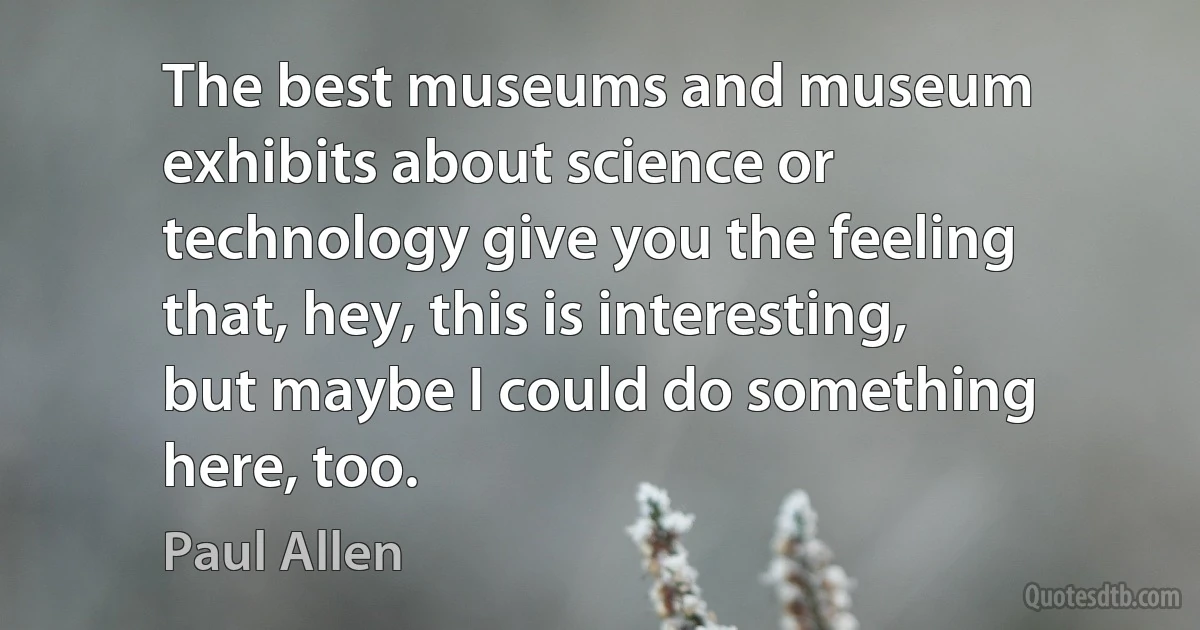 The best museums and museum exhibits about science or technology give you the feeling that, hey, this is interesting, but maybe I could do something here, too. (Paul Allen)