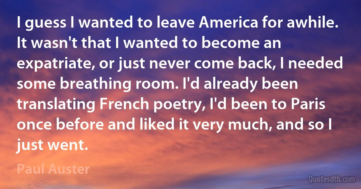 I guess I wanted to leave America for awhile. It wasn't that I wanted to become an expatriate, or just never come back, I needed some breathing room. I'd already been translating French poetry, I'd been to Paris once before and liked it very much, and so I just went. (Paul Auster)