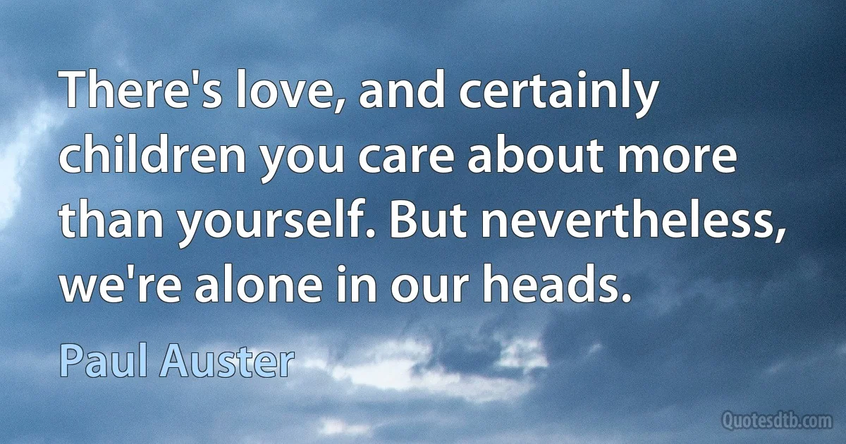 There's love, and certainly children you care about more than yourself. But nevertheless, we're alone in our heads. (Paul Auster)