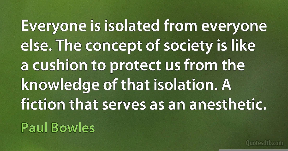 Everyone is isolated from everyone else. The concept of society is like a cushion to protect us from the knowledge of that isolation. A fiction that serves as an anesthetic. (Paul Bowles)