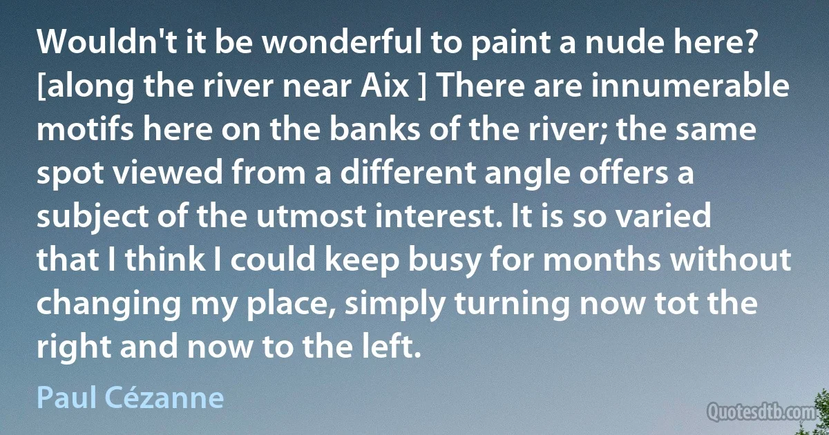 Wouldn't it be wonderful to paint a nude here? [along the river near Aix ] There are innumerable motifs here on the banks of the river; the same spot viewed from a different angle offers a subject of the utmost interest. It is so varied that I think I could keep busy for months without changing my place, simply turning now tot the right and now to the left. (Paul Cézanne)