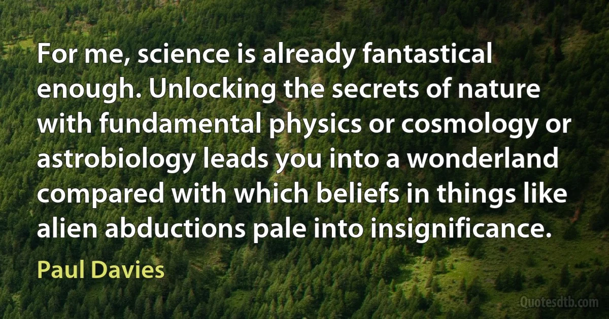 For me, science is already fantastical enough. Unlocking the secrets of nature with fundamental physics or cosmology or astrobiology leads you into a wonderland compared with which beliefs in things like alien abductions pale into insignificance. (Paul Davies)