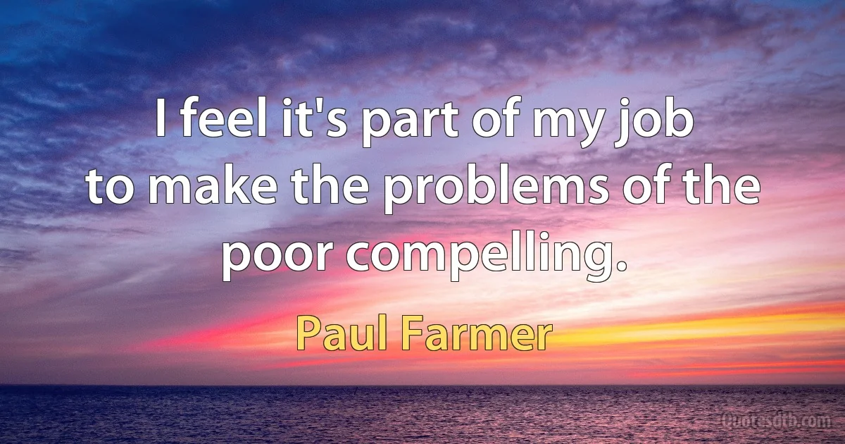 I feel it's part of my job to make the problems of the poor compelling. (Paul Farmer)