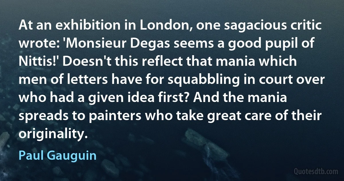 At an exhibition in London, one sagacious critic wrote: 'Monsieur Degas seems a good pupil of Nittis!' Doesn't this reflect that mania which men of letters have for squabbling in court over who had a given idea first? And the mania spreads to painters who take great care of their originality. (Paul Gauguin)