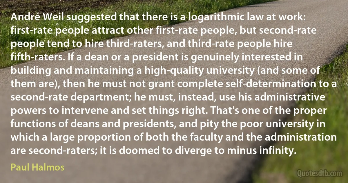 André Weil suggested that there is a logarithmic law at work: first-rate people attract other first-rate people, but second-rate people tend to hire third-raters, and third-rate people hire fifth-raters. If a dean or a president is genuinely interested in building and maintaining a high-quality university (and some of them are), then he must not grant complete self-determination to a second-rate department; he must, instead, use his administrative powers to intervene and set things right. That's one of the proper functions of deans and presidents, and pity the poor university in which a large proportion of both the faculty and the administration are second-raters; it is doomed to diverge to minus infinity. (Paul Halmos)