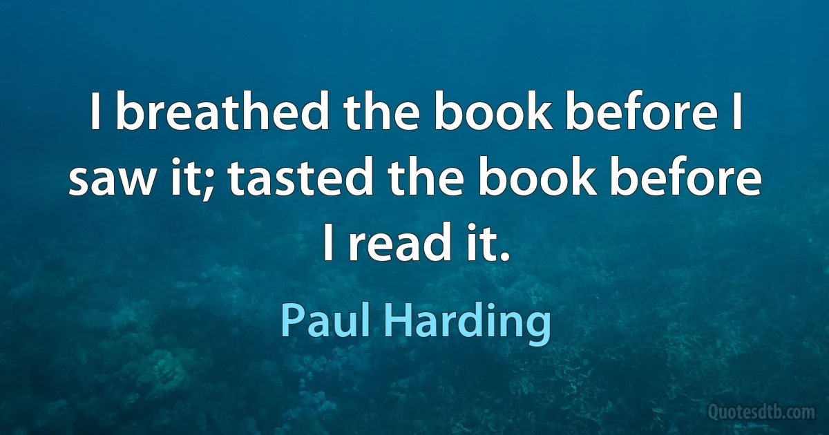 I breathed the book before I saw it; tasted the book before I read it. (Paul Harding)