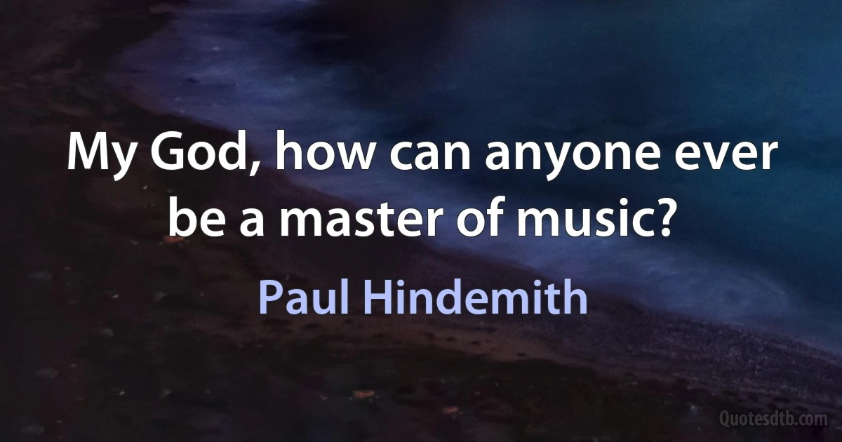 My God, how can anyone ever be a master of music? (Paul Hindemith)