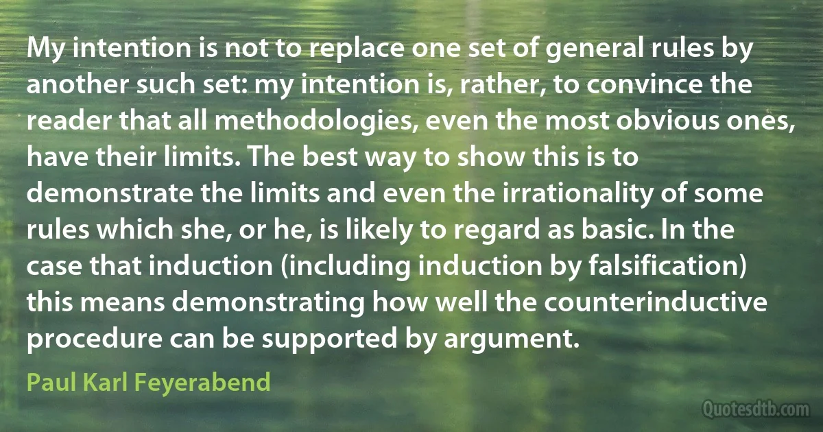 My intention is not to replace one set of general rules by another such set: my intention is, rather, to convince the reader that all methodologies, even the most obvious ones, have their limits. The best way to show this is to demonstrate the limits and even the irrationality of some rules which she, or he, is likely to regard as basic. In the case that induction (including induction by falsification) this means demonstrating how well the counterinductive procedure can be supported by argument. (Paul Karl Feyerabend)