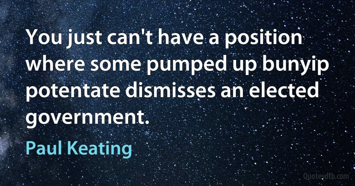 You just can't have a position where some pumped up bunyip potentate dismisses an elected government. (Paul Keating)