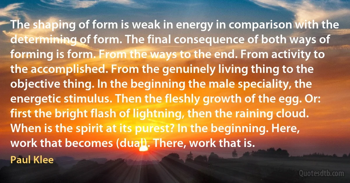 The shaping of form is weak in energy in comparison with the determining of form. The final consequence of both ways of forming is form. From the ways to the end. From activity to the accomplished. From the genuinely living thing to the objective thing. In the beginning the male speciality, the energetic stimulus. Then the fleshly growth of the egg. Or: first the bright flash of lightning, then the raining cloud. When is the spirit at its purest? In the beginning. Here, work that becomes (dual). There, work that is. (Paul Klee)