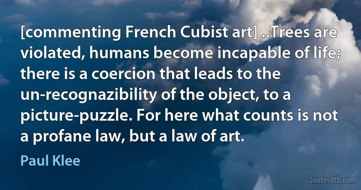 [commenting French Cubist art] ..Trees are violated, humans become incapable of life; there is a coercion that leads to the un-recognazibility of the object, to a picture-puzzle. For here what counts is not a profane law, but a law of art. (Paul Klee)