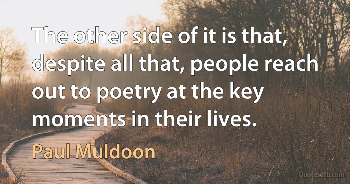 The other side of it is that, despite all that, people reach out to poetry at the key moments in their lives. (Paul Muldoon)