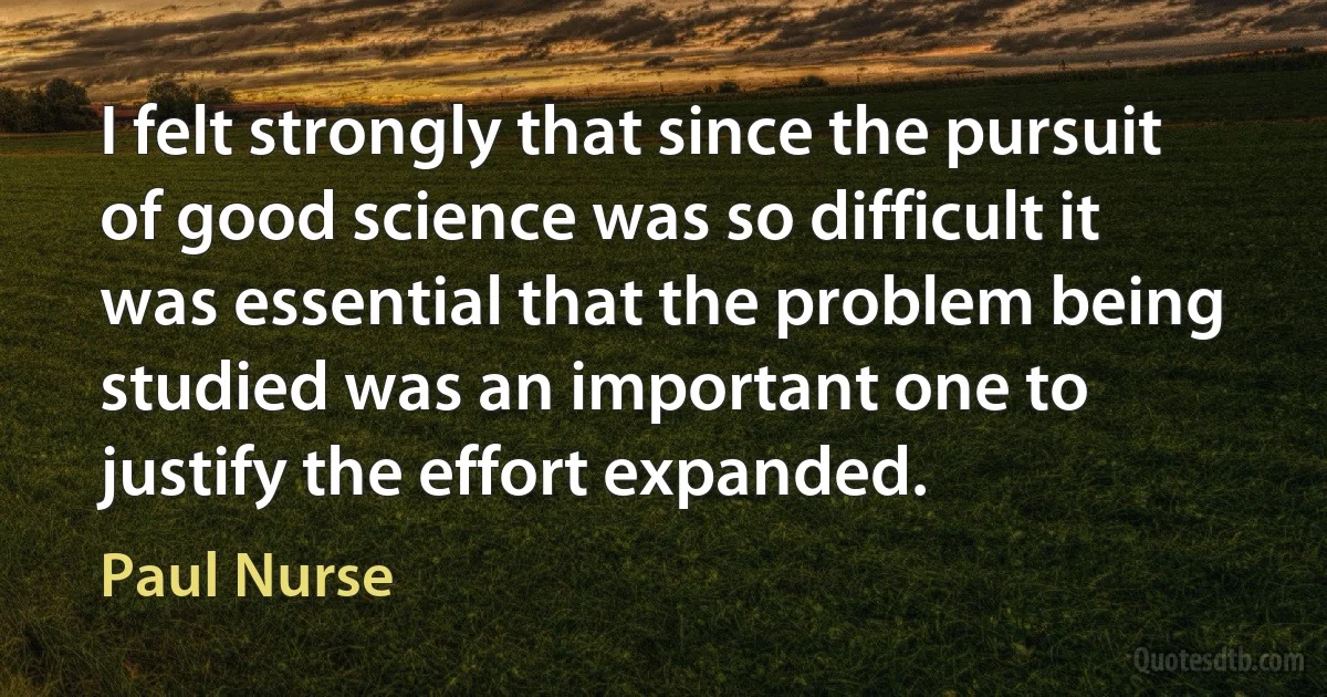 I felt strongly that since the pursuit of good science was so difficult it was essential that the problem being studied was an important one to justify the effort expanded. (Paul Nurse)