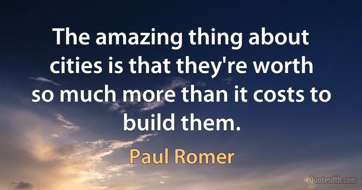 The amazing thing about cities is that they're worth so much more than it costs to build them. (Paul Romer)