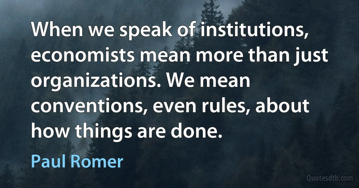 When we speak of institutions, economists mean more than just organizations. We mean conventions, even rules, about how things are done. (Paul Romer)