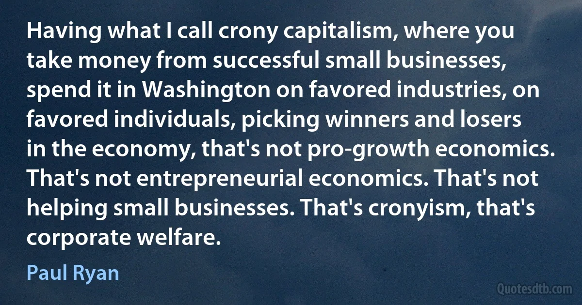 Having what I call crony capitalism, where you take money from successful small businesses, spend it in Washington on favored industries, on favored individuals, picking winners and losers in the economy, that's not pro-growth economics. That's not entrepreneurial economics. That's not helping small businesses. That's cronyism, that's corporate welfare. (Paul Ryan)