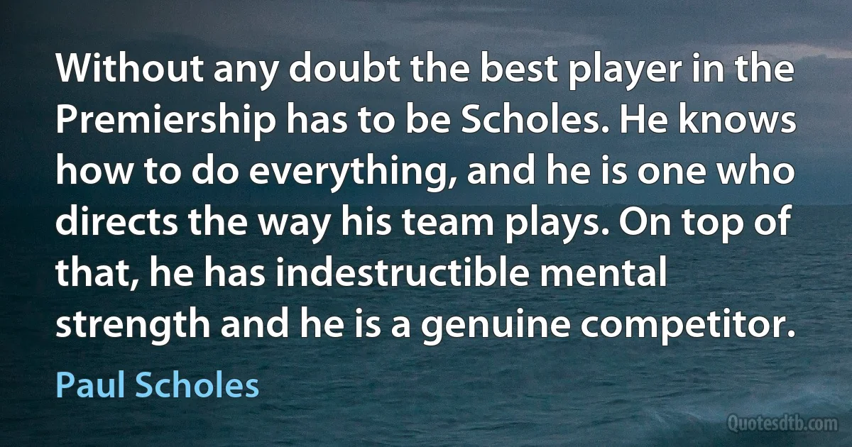 Without any doubt the best player in the Premiership has to be Scholes. He knows how to do everything, and he is one who directs the way his team plays. On top of that, he has indestructible mental strength and he is a genuine competitor. (Paul Scholes)