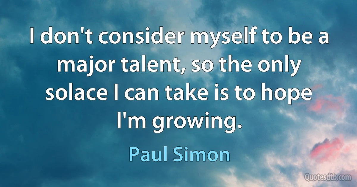 I don't consider myself to be a major talent, so the only solace I can take is to hope I'm growing. (Paul Simon)