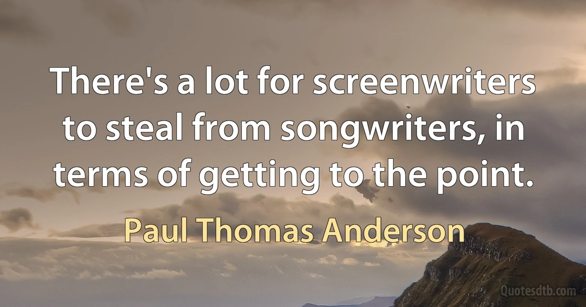 There's a lot for screenwriters to steal from songwriters, in terms of getting to the point. (Paul Thomas Anderson)