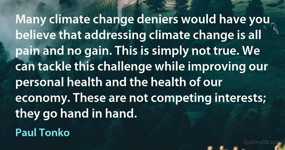 Many climate change deniers would have you believe that addressing climate change is all pain and no gain. This is simply not true. We can tackle this challenge while improving our personal health and the health of our economy. These are not competing interests; they go hand in hand. (Paul Tonko)