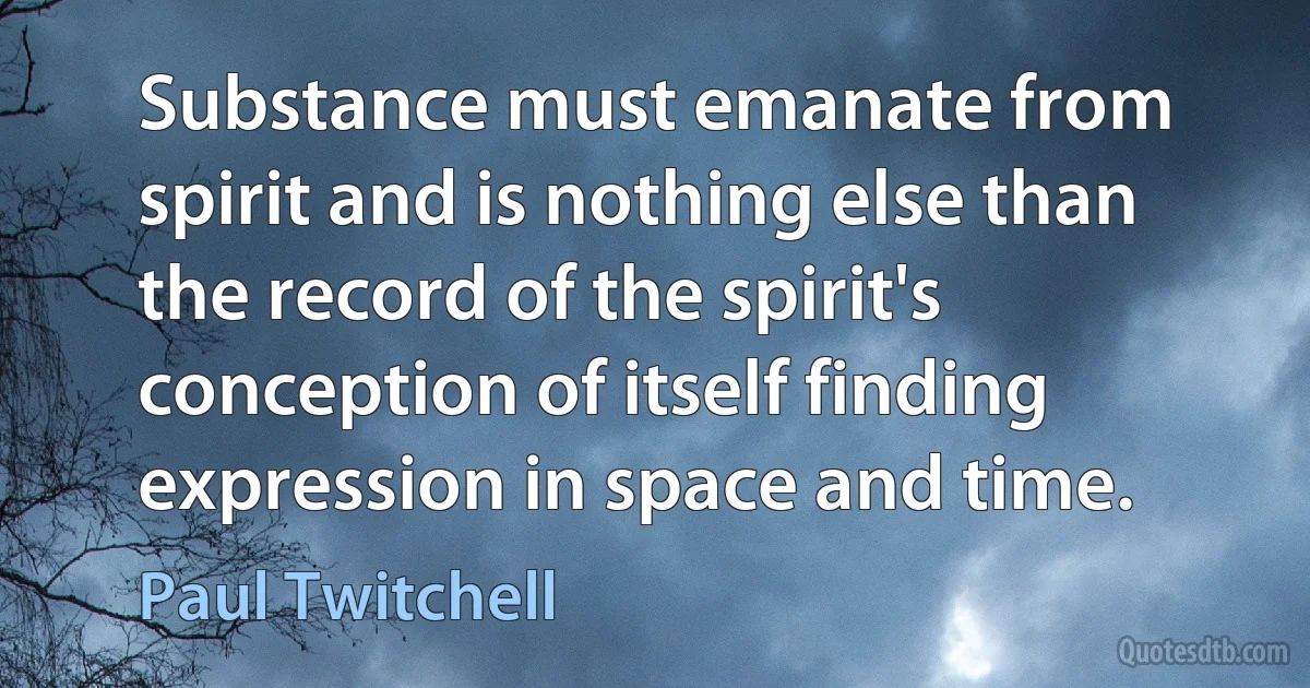 Substance must emanate from spirit and is nothing else than the record of the spirit's conception of itself finding expression in space and time. (Paul Twitchell)