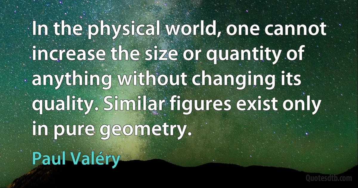 In the physical world, one cannot increase the size or quantity of anything without changing its quality. Similar figures exist only in pure geometry. (Paul Valéry)