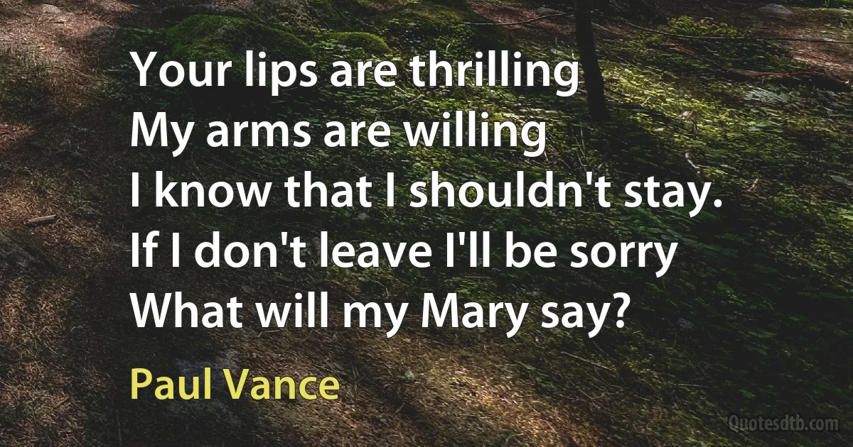 Your lips are thrilling
My arms are willing
I know that I shouldn't stay.
If I don't leave I'll be sorry
What will my Mary say? (Paul Vance)