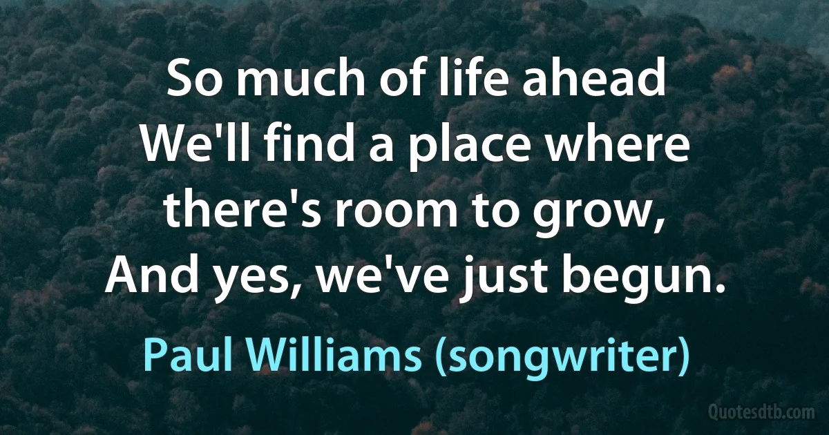 So much of life ahead
We'll find a place where there's room to grow,
And yes, we've just begun. (Paul Williams (songwriter))