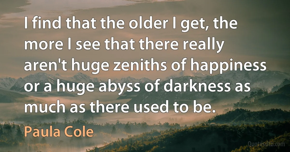 I find that the older I get, the more I see that there really aren't huge zeniths of happiness or a huge abyss of darkness as much as there used to be. (Paula Cole)