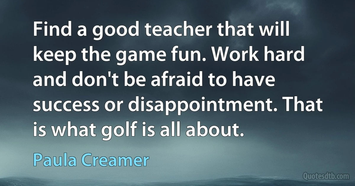 Find a good teacher that will keep the game fun. Work hard and don't be afraid to have success or disappointment. That is what golf is all about. (Paula Creamer)