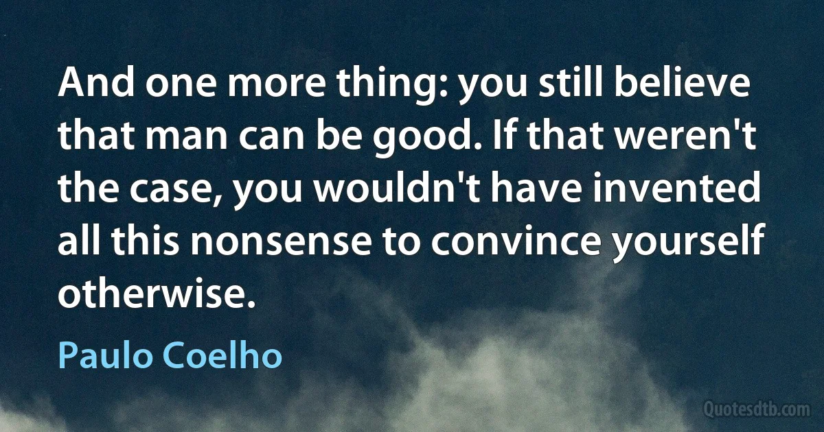 And one more thing: you still believe that man can be good. If that weren't the case, you wouldn't have invented all this nonsense to convince yourself otherwise. (Paulo Coelho)