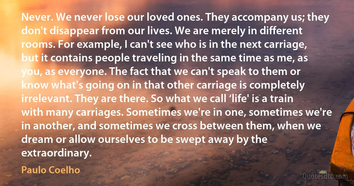 Never. We never lose our loved ones. They accompany us; they don't disappear from our lives. We are merely in different rooms. For example, I can't see who is in the next carriage, but it contains people traveling in the same time as me, as you, as everyone. The fact that we can't speak to them or know what's going on in that other carriage is completely irrelevant. They are there. So what we call ‘life' is a train with many carriages. Sometimes we're in one, sometimes we're in another, and sometimes we cross between them, when we dream or allow ourselves to be swept away by the extraordinary. (Paulo Coelho)