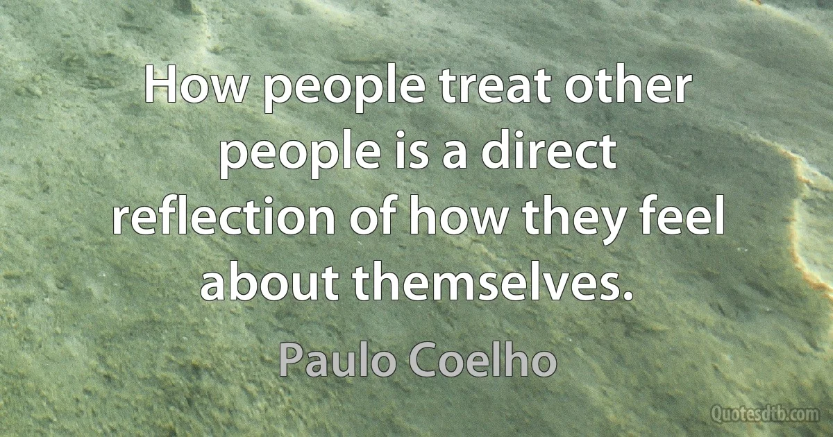 How people treat other people is a direct reflection of how they feel about themselves. (Paulo Coelho)