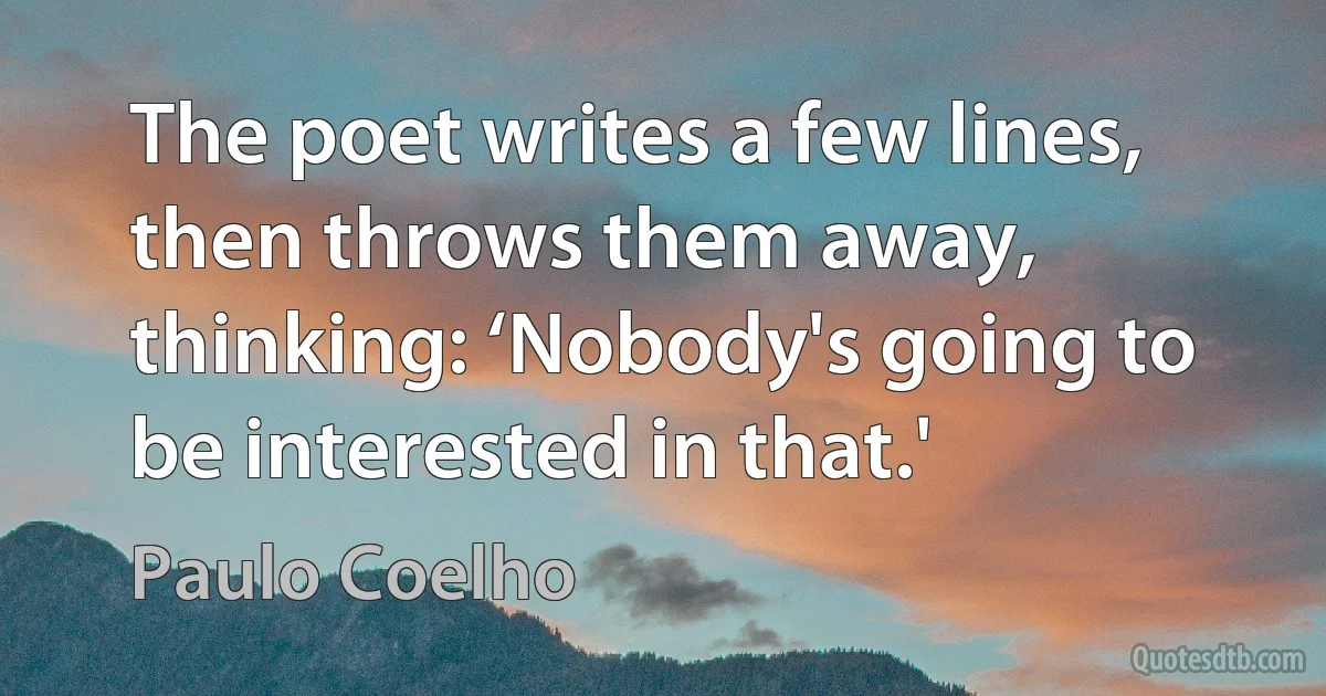 The poet writes a few lines, then throws them away, thinking: ‘Nobody's going to be interested in that.' (Paulo Coelho)