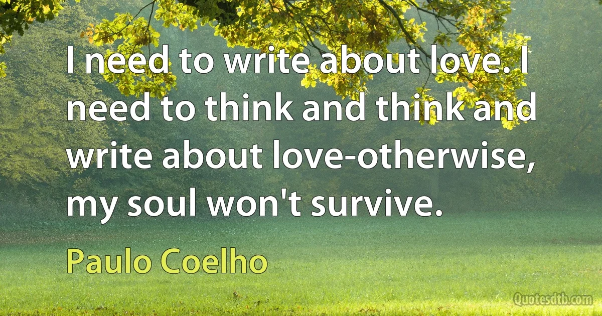 I need to write about love. I need to think and think and write about love-otherwise, my soul won't survive. (Paulo Coelho)