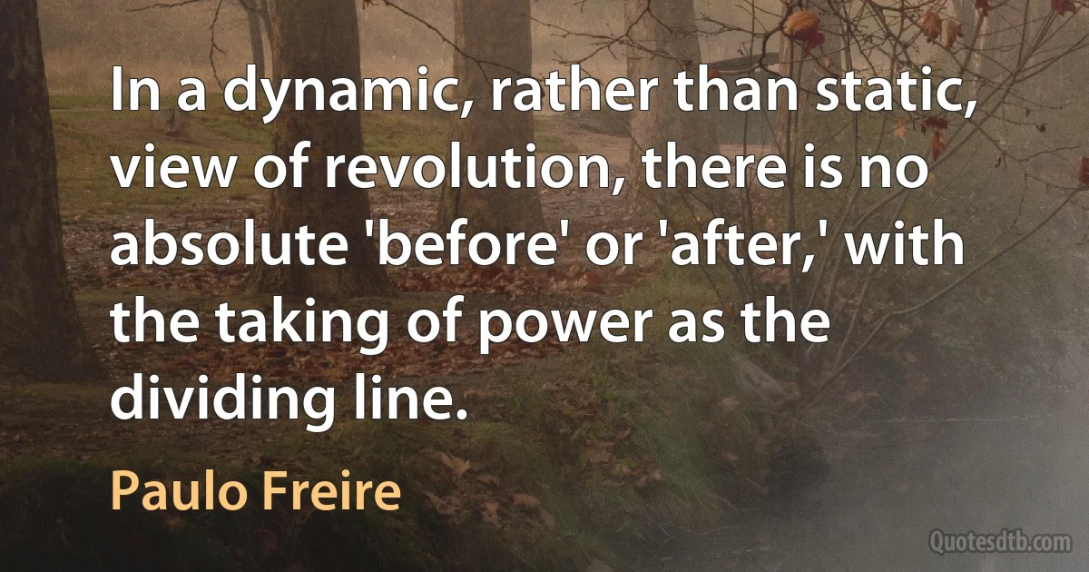 In a dynamic, rather than static, view of revolution, there is no absolute 'before' or 'after,' with the taking of power as the dividing line. (Paulo Freire)