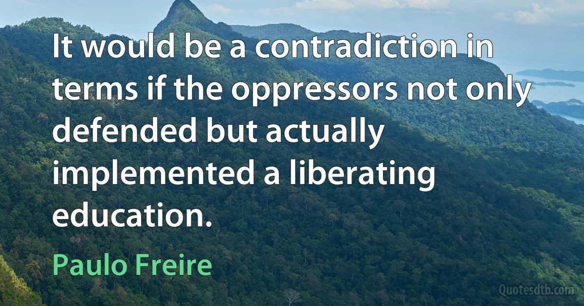 It would be a contradiction in terms if the oppressors not only defended but actually implemented a liberating education. (Paulo Freire)