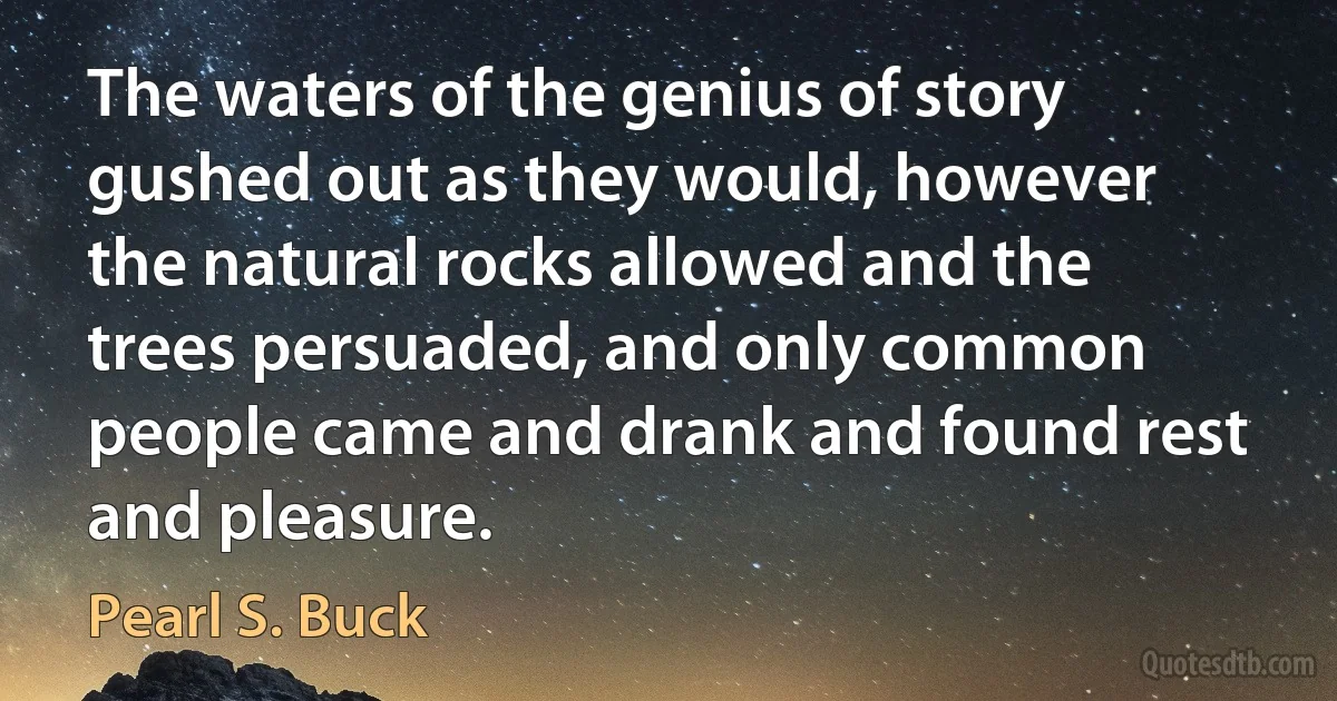 The waters of the genius of story gushed out as they would, however the natural rocks allowed and the trees persuaded, and only common people came and drank and found rest and pleasure. (Pearl S. Buck)