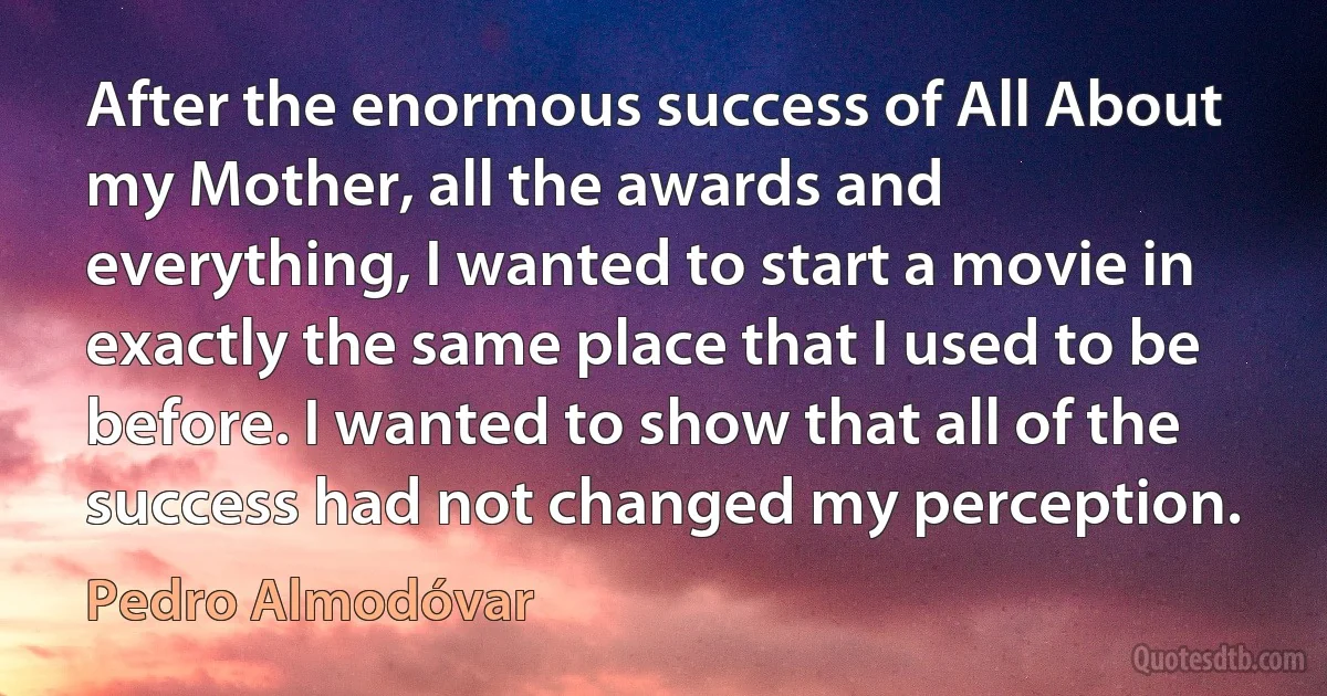 After the enormous success of All About my Mother, all the awards and everything, I wanted to start a movie in exactly the same place that I used to be before. I wanted to show that all of the success had not changed my perception. (Pedro Almodóvar)