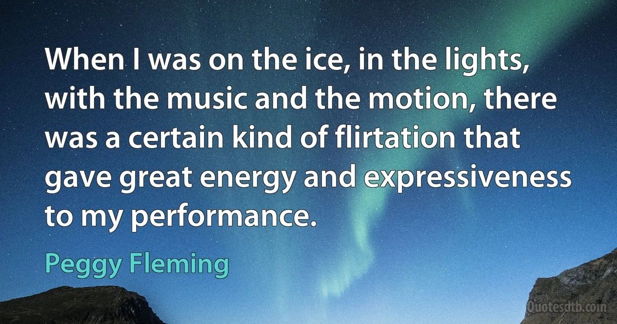 When I was on the ice, in the lights, with the music and the motion, there was a certain kind of flirtation that gave great energy and expressiveness to my performance. (Peggy Fleming)