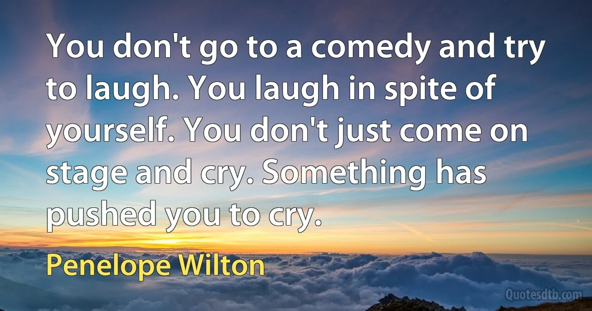 You don't go to a comedy and try to laugh. You laugh in spite of yourself. You don't just come on stage and cry. Something has pushed you to cry. (Penelope Wilton)