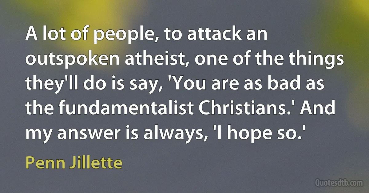 A lot of people, to attack an outspoken atheist, one of the things they'll do is say, 'You are as bad as the fundamentalist Christians.' And my answer is always, 'I hope so.' (Penn Jillette)