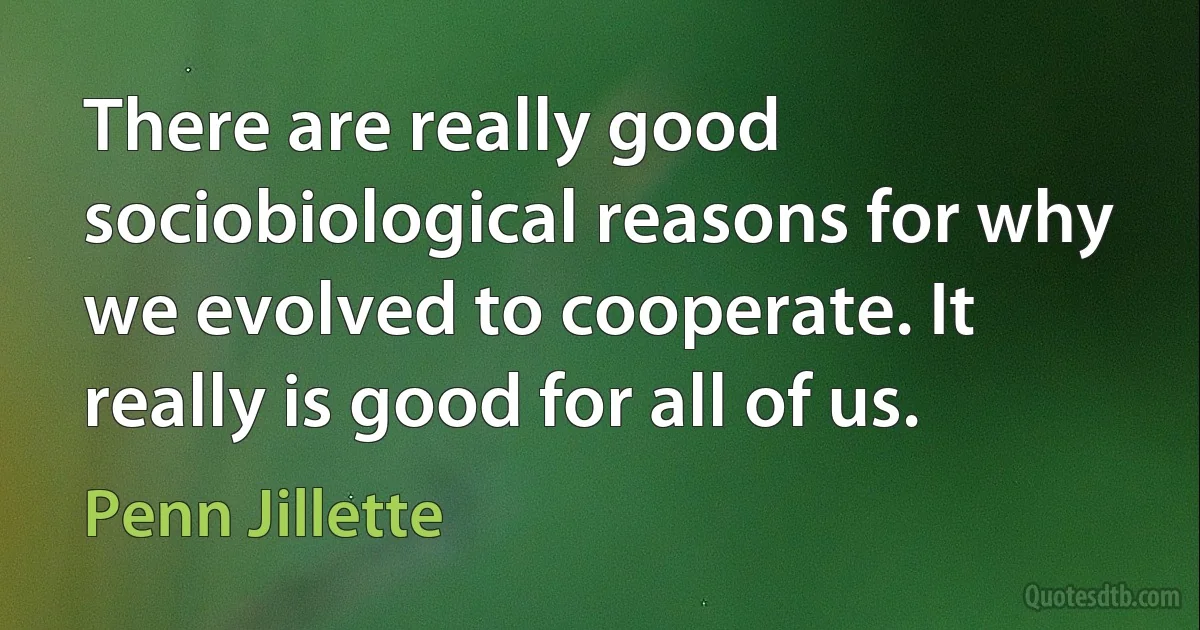 There are really good sociobiological reasons for why we evolved to cooperate. It really is good for all of us. (Penn Jillette)